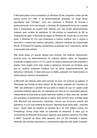 12
A Microsoft passou anos prometendo um Windows 32 bits, chegando a dizer que ele
estaria pronto em 1992, e os desenvolvedores passaram um longo tempo
aguardando pelo "Chicago", como era conhecido o Windows 95 durante o
desenvolvimento. Urna vez lançado, o Windows 95 rapidamente tornou-se o padrão
para a computação de usuário final, fazendo com que muitos desenvolvedores
tivessem suas versões de aplicativos 32 bits prontas no lançamento do SO ou
imediatamente após. A Microsoft fez seguir ao Windows 95, menos de um ano mais
tarde, o Windows NT 4.0, que incorporava a mesma interface com o usuário e
executava a maioria dos mesmos aplicativos, utilizando interfaces de programação
Win32. O Windows NT agradou rapidamente os gerentes de IT corporativos, devido
a seu projeto mais estável.
Mas ainda existe um grande espaço para avanços nos sistemas operacionais.
Durante anos, os desenvolvedores de software falaram sobre as linguagens
orientadas a objetos (como o C++) e sobre um sistema operacional mais orientado a
objetos. Num projeto como este, dados e aplicativos deveriam ser divididos, para
que os usuários pudessem trabalhar com os dados independentemente dos
aplicativos individuais. O ideal seria que os dados pudessem ser disseminados ou
distribuídos por diversos computadores.
A Microsoft vem falando sobre este conceito há anos, em especial na palestra "A
Informação nas Pontas de Seus Dedos" de Bill Gates, realizada em novembro de
1990, que enfatizava o conceito de que todos os dados de que um usuário pode
necessitar poderiam algum dia, ser acessados por meio de um computador pessoal,
independente do local onde os dados realmente residem. A ideia, disse ele, iria além
dos aplicativos e consideraria apenas os dados. Este caminho levou à ênfase dada
pela Microsoft aos documentos compostos, macros que funcionam através dos
aplicativos, e a um novo sistema de arquivos. Algumas peças desta visão - chamada
Cairo - fazem parte da interface do windows 95 e do OLE (Object Linking and
Embedding). Outras ainda estão na prancheta de desenhos. É claro que os
concorrentes da Microsoft continuaram seguindo seus próprios caminhos. Em 1989,
a NEXT Computer de Steve Jobs apareceu com um SO orientado a objetos,
destinado aos clientes corporativos e recentemente adquirido pela Apple Computer.
 