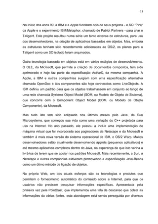 13
No início dos anos 90, a IBM e a Apple fundiram dois de seus projetos - o SO "Pink"
da Apple e o experimento IBM/Metaphor, chamado de Patriot Partners - para criar o
Taligent. Este projeto resultou numa série um tanto extensa de estruturas, para uso
dos desenvolvedores, na criação de aplicativos baseados em objetos. Mas, embora
as estruturas tenham sido recentemente adicionadas ao OS/2, os planos para o
Taligent como um SO isolado foram arquivados.
Outra tecnologia baseada em objetos está em vários estágios de desenvolvimento.
O OLE, da Microsoft, que permite a criação de documentos compostos, tem sido
aprimorado e hoje faz parte da especificação ActiveX, da mesma companhia. A
Apple, a IBM e outras companhias surgiam com uma especificação alternativa
chamada OpenDoc e tais componentes são hoje conhecidos como LiveObjects. A
IBM definiu um padrão para que os objetos trabalhassem em conjunto ao longo de
uma rede chamada Systems Object Model (SOM, ou Modelo de Objeto de Sistema),
que concorre com o Component Object Model (COM, ou Modelo de Objeto
Componente), da Microsoft.
Mas tudo isto tem sido eclipsado nos últimos meses pelo Java, da Sun
Microsystems, que começou sua vida como uma variação do C++ projetada para
uso na Internet. No ano passado, ele passou a incluir uma implementação de
máquina virtual que foi incorporada aos paginadores da Netscape e da Microsoft e
também à mais nova versão do sistema operacional da IBM, o OS/2 Warp. Muitos
desenvolvedores estão atualmente desenvolvendo applets (pequenos aplicativos) e
até mesmo aplicativos completos dentro do Java, na esperança de que isto venha a
livrá-los de terem que se apoiar nos padrões Microsoft. Mais recentemente, a Sun, a
Netscape e outras companhias estiveram promovendo a especifieação Java-Beans
como um ótimo método de ligação de objetos.
Na própria Web, um dos atuais esforços são as tecnologias e produtos que
permitem o fornecimento automático do conteúdo sobre a Internet, para que os
usuários não precisem pesquisar informações específicas. Apresentada pela
primeira vez pela PointCast, que implementou uma tela de descanso que coleta as
informações da várias fontes, esta abordagem está sendo perseguida por diversos
 