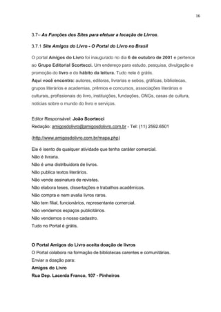 16
3.7– As Funções dos Sites para efetuar a locação de Livros.
3.7.1 Site Amigos do Livro - O Portal do Livro no Brasil
O portal Amigos do Livro foi inaugurado no dia 6 de outubro de 2001 e pertence
ao Grupo Editorial Scortecci. Um endereço para estudo, pesquisa, divulgação e
promoção do livro e do hábito da leitura. Tudo nele é grátis.
Aqui você encontra: autores, editoras, livrarias e sebos, gráficas, bibliotecas,
grupos literários e academias, prêmios e concursos, associações literárias e
culturais, profissionais do livro, instituições, fundações, ONGs, casas de cultura,
noticias sobre o mundo do livro e serviços.
Editor Responsável: João Scortecci
Redação: amigosdolivro@amigosdolivro.com.br - Tel: (11) 2592.6501
(http://www.amigosdolivro.com.br/mapa.php)
Ele é isento de qualquer atividade que tenha caráter comercial.
Não é livraria.
Não é uma distribuidora de livros.
Não publica textos literários.
Não vende assinatura de revistas.
Não elabora teses, dissertações e trabalhos acadêmicos.
Não compra e nem avalia livros raros.
Não tem filial, funcionários, representante comercial.
Não vendemos espaços publicitários.
Não vendemos o nosso cadastro.
Tudo no Portal é grátis.
O Portal Amigos do Livro aceita doação de livros
O Portal colabora na formação de bibliotecas carentes e comunitárias.
Enviar a doação para:
Amigos do Livro
Rua Dep. Lacerda Franco, 107 - Pinheiros
 