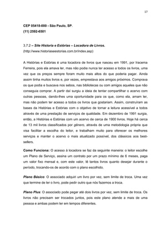 17
CEP 05418-000 - São Paulo, SP.
(11) 2592-6501
3.7.2 – Site Historia e Estórias – Locadora de Livros.
(http://www.historiaseestorias.com.br/index.asp)
A Histórias e Estórias é uma locadora de livros que nasceu em 1991, por Iracema
Ferreira, pois ela amava ler, mas não podia nunca ter acesso a todos os livros, uma
vez que os preços sempre foram muito mais altos do que poderia pagar. Ainda
assim tinha muitos livros e, por vezes, emprestava aos amigos próximos. Comprava
os que podia e buscava nos sebos, nas bibliotecas ou com amigos aqueles que não
conseguia comprar. A partir daí surgiu a ideia de tentar compartilhar o acervo com
outras pessoas, dando-lhes uma oportunidade para os que, como ela, amam ler,
mas não podem ter acesso a todos os livros que gostariam. Assim, construíram as
bases da Histórias e Estórias com o objetivo de tornar a leitura acessível a todos
através de uma prestação de serviços de qualidade. Em dezembro de 1991 surgia,
então, a Histórias e Estórias com um acervo de cerca de 1900 livros. Hoje há cerca
de 13 mil livros classificados por gênero, através de uma metodologia própria que
visa facilitar a escolha do leitor, e trabalham muito para oferecer os melhores
serviços e manter o acervo o mais atualizado possível, dos clássicos aos best-
sellers.
Como Funciona: O acesso à locadora se faz da seguinte maneira: o leitor escolhe
um Plano de Serviço, assina um contrato por um prazo mínimo de 6 meses, paga
um valor fixo mensal e, com este valor, lê tantos livros quanto desejar durante o
período, trocando-os de acordo com o plano escolhido.
Plano Básico: O associado adquiri um livro por vez, sem limite de troca. Uma vez
que termine de ler o livro, pode pedir outro que nós fazemos a troca.
Plano Plus: O associado pode pegar até dois livros por vez, sem limite de troca. Os
livros não precisam ser trocados juntos, pois este plano atende a mais de uma
pessoa e ambas podem ler em tempos diferentes.
 