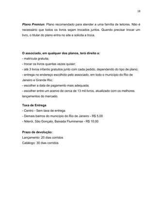 18
Plano Premiun: Plano recomendado para atender a uma família de leitores. Não é
necessário que todos os livros sejam trocados juntos. Quando precisar trocar um
livro, o titular do plano entra no site e solicita a troca.
O associado, em qualquer dos planos, terá direito a:
- matrícula gratuita;
- trocar os livros quantas vezes quiser;
- até 3 livros infantis gratuitos junto com cada pedido, dependendo do tipo de plano;
- entrega no endereço escolhido pelo associado, em todo o município do Rio de
Janeiro e Grande Rio;
- escolher a data de pagamento mais adequada;
- escolher entre um acervo de cerca de 13 mil livros, atualizado com os melhores
lançamentos do mercado.
Taxa de Entrega
- Centro - Sem taxa de entrega
- Demais bairros do município do Rio de Janeiro - R$ 5,00
- Niterói, São Gonçalo, Baixada Fluminense - R$ 10,00
Prazo de devolução:
Lançamento: 20 dias corridos
Catálogo: 30 dias corridos
 