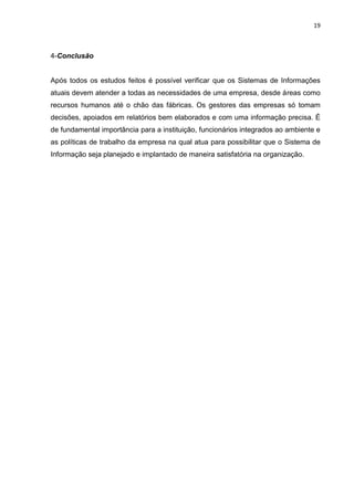 19
4-Conclusão
Após todos os estudos feitos é possível verificar que os Sistemas de Informações
atuais devem atender a todas as necessidades de uma empresa, desde áreas como
recursos humanos até o chão das fábricas. Os gestores das empresas só tomam
decisões, apoiados em relatórios bem elaborados e com uma informação precisa. É
de fundamental importância para a instituição, funcionários integrados ao ambiente e
as políticas de trabalho da empresa na qual atua para possibilitar que o Sistema de
Informação seja planejado e implantado de maneira satisfatória na organização.
 