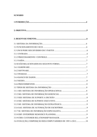 SUMÁRIO
1 INTRODUÇÃO.....................................................................................................................4
2. OBJETIVO............................................................................................................................5
3. DESENVOLVIMENTO.......................................................................................................6
3.1 SISTEMA DA INFORMAÇÃO..........................................................................................6
3.2 FUNCIONAMENTO DE UM SI ........................................................................................6
3.3 UM SI PODE SER DIVIDIDO EM 3 PARTES ..................................................................6
3.3.1 ENTRADA ........................................................................................................................6
3.3.2 PROCESSAMENTO / CONTROLE.................................................................................7
3.3.3 SAÍDA...............................................................................................................................7
3.4 SI SÃO RELACIONADOS DA SEGUINTE FORMA.......................................................7
3.4.1 HARDWARE....................................................................................................................7
3.4.2 SOFTWARE......................................................................................................................7
3.4.3 PESSOAS ..........................................................................................................................7
3.4.4 BANCO DE DADOS........................................................................................................7
3.4.5 REDES...............................................................................................................................8
3.4.6 PROCEDIMENTOS .........................................................................................................8
3.5 TIPOS DE SISTEMA DA INFORMAÇÃO .......................................................................8
3.5.1 SIO: SISTEMA DE INFORMAÇÃO OPERACIONAL .................................................8
3.5.2 SIG: SISTEMA DE INFORMAÇÃO GERENCIAL .......................................................8
3.5.3 SSD: SISTEMA DE SUPORTE A DECISÃO .................................................................8
3.5.4 SSE: SISTEMA DE SUPORTE EXECUTIVO.................................................................8
3.5.5 SIE: SISTEMA DE INFORMAÇÃO ESTRATÉGICO....................................................9
3.5.6 SAE: SISTEMA DE AUTOMAÇÃO DE ESCRITÓRIO.................................................9
3.5.7 SE: SISTEMA DE INFORMAÇÃO ESPECIALISTA.....................................................9
3.5.8 ERP: ENTERPRISE RESOURCE PLANNING...............................................................9
3.5.9 CRM: CUSTOMER RELATIONSHIP MANAGER........................................................9
3.6 EVOLUÇÃO, COMPOSIÇÃO DOS COMPUTADORES DE 1995 A 2012....................10
 