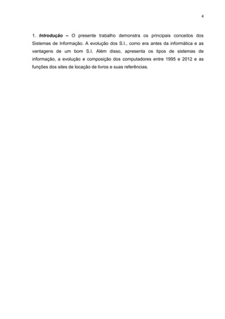 4
1. Introdução – O presente trabalho demonstra os principais conceitos dos
Sistemas de Informação. A evolução dos S.I., como era antes da informática e as
vantagens de um bom S.I. Além disso, apresenta os tipos de sistemas de
informação, a evolução e composição dos computadores entre 1995 e 2012 e as
funções dos sites de locação de livros e suas referências.
 