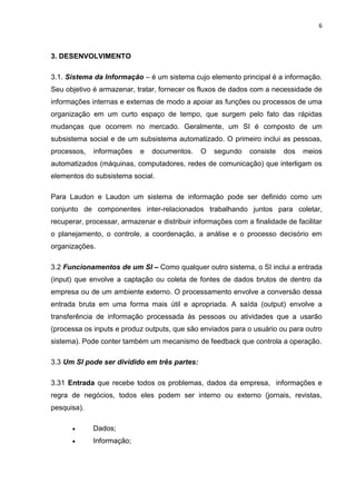 6
3. DESENVOLVIMENTO
3.1. Sistema da Informação – é um sistema cujo elemento principal é a informação.
Seu objetivo é armazenar, tratar, fornecer os fluxos de dados com a necessidade de
informações internas e externas de modo a apoiar as funções ou processos de uma
organização em um curto espaço de tempo, que surgem pelo fato das rápidas
mudanças que ocorrem no mercado. Geralmente, um SI é composto de um
subsistema social e de um subsistema automatizado. O primeiro inclui as pessoas,
processos, informações e documentos. O segundo consiste dos meios
automatizados (máquinas, computadores, redes de comunicação) que interligam os
elementos do subsistema social.
Para Laudon e Laudon um sistema de informação pode ser definido como um
conjunto de componentes inter-relacionados trabalhando juntos para coletar,
recuperar, processar, armazenar e distribuir informações com a finalidade de facilitar
o planejamento, o controle, a coordenação, a análise e o processo decisório em
organizações.
3.2 Funcionamentos de um SI – Como qualquer outro sistema, o SI inclui a entrada
(input) que envolve a captação ou coleta de fontes de dados brutos de dentro da
empresa ou de um ambiente externo. O processamento envolve a conversão dessa
entrada bruta em uma forma mais útil e apropriada. A saída (output) envolve a
transferência de informação processada às pessoas ou atividades que a usarão
(processa os inputs e produz outputs, que são enviados para o usuário ou para outro
sistema). Pode conter também um mecanismo de feedback que controla a operação.
3.3 Um SI pode ser dividido em três partes:
3.31 Entrada que recebe todos os problemas, dados da empresa, informações e
regra de negócios, todos eles podem ser interno ou externo (jornais, revistas,
pesquisa).
 Dados;
 Informação;
 