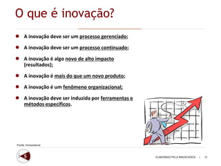 O que é inovação?
●    A inovação deve ser um processo gerenciado;

●    A inovação deve ser um processo continuado;

●    A inovação é algo novo de alto impacto
     (resultados);

●    A inovação é mais do que um novo produto;

●    A inovação é um fenômeno organizacional;

●    A inovação deve ser induzida por ferramentas e
     métodos específicos.




Fonte: Innoscience



                                                      ELABORADO PELA INNOSCIENCE   |   12
 