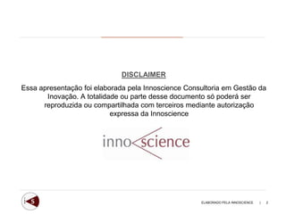 DISCLAIMER
Essa apresentação foi elaborada pela Innoscience Consultoria em Gestão da
       Inovação. A totalidade ou parte desse documento só poderá ser
      reproduzida ou compartilhada com terceiros mediante autorização
                           expressa da Innoscience




                                                     ELABORADO PELA INNOSCIENCE   |   2
 