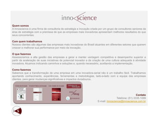 Quem somos
A Innoscience é uma firma de consultoria de estratégia e inovação criada por um grupo de consultores seniores da
área de estratégia com a premissa de que as empresas mais inovadoras apresentam melhores resultados do que
seus concorrentes.

Com quem trabalhamos
Nossos clientes são algumas das empresas mais inovadoras do Brasil atuantes em diferentes setores que querem
crescer e melhorar sua performance por meio da inovação.

O que fazemos
Assessoramos a alta gestão das empresas a gerar e manter vantagem competitiva e desempenho superior a
partir da aceleração de suas iniciativas de potencial inovador e da criação de uma cultura adequada à atividade
inovadora. Atuamos indicando caminhos e soluções e, quando necessário, auxiliando a implementação.

Como fazemos
Sabemos que a transformação de uma empresa em uma inovadora-serial não é um trabalho fácil. Trabalhamos
aportando conhecimento, experiências, ferramentas e metodologias, lado-a-lado com a equipe das empresas
clientes, para gerar mudanças significativas e impactos duradouros.




                                                                                                        Contato
                                                                                       Telefone: (51) 3335.1099
                                                                       E-mail: innoscience@innoscience.com.br
 