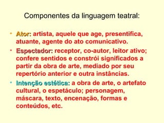 Componentes da linguagem teatral:
• Ator:Ator: artista, aquele que age, presentifica,
atuante, agente do ato comunicativo.
• Espectador:Espectador: receptor, co-autor, leitor ativo;
confere sentidos e constrói significados a
partir da obra de arte, mediado por seu
repertório anterior e outra instâncias.
• Intenção estética:Intenção estética: a obra de arte, o artefato
cultural, o espetáculo; personagem,
máscara, texto, encenação, formas e
conteúdos, etc.
 
