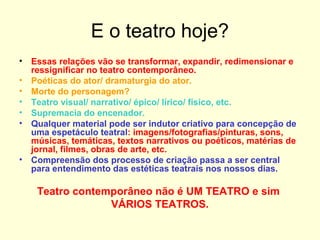 E o teatro hoje?
• Essas relações vão se transformar, expandir, redimensionar e
ressignificar no teatro contemporâneo.
• Poéticas do ator/ dramaturgia do ator.
• Morte do personagem?
• Teatro visual/ narrativo/ épico/ lírico/ físico, etc.
• Supremacia do encenador.
• Qualquer material pode ser indutor criativo para concepção de
uma espetáculo teatral: imagens/fotografias/pinturas, sons,
músicas, temáticas, textos narrativos ou poéticos, matérias de
jornal, filmes, obras de arte, etc.
• Compreensão dos processo de criação passa a ser central
para entendimento das estéticas teatrais nos nossos dias.
Teatro contemporâneo não é UM TEATRO e sim
VÁRIOS TEATROS.
 