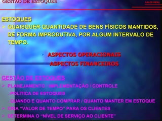 GESTÃO DE ESTOQUES  ASPECTOS OPERACIONAIS ASPECTOS FINANCEIROS SALES VIDAL GESTÃO DE ESTOQUES PLANEJAMENTO / IMPLEMENTAÇÃO / CONTROLE . POLÍTICA DE ESTOQUES . QUANDO E QUANTO COMPRAR / QUANTO MANTER EM ESTOQUE CRIA “VALOR DE TEMPO” PARA OS CLIENTES DETERMINA O “NÍVEL DE SERVIÇO AO CLIENTE” ESTOQUES QUAISQUER QUANTIDADE DE BENS FÍSICOS MANTIDOS, DE FORMA IMPRODUTIVA, POR ALGUM INTERVALO DE TEMPO. 