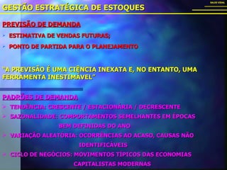 PREVISÃO DE DEMANDA ESTIMATIVA DE VENDAS FUTURAS; PONTO DE PARTIDA PARA O PLANEJAMENTO GESTÃO ESTRATÉGICA DE ESTOQUES SALES VIDAL PADRÕES DE DEMANDA TENDÊNCIA: CRESCENTE / ESTACIONÁRIA / DECRESCENTE SAZONALIDADE: COMPORTAMENTOS SEMELHANTES EM ÉPOCAS  BEM DEFINIDAS DO ANO VARIAÇÃO ALEATÓRIA: OCORRÊNCIAS AO ACASO, CAUSAS NÃO  IDENTIFICÁVEIS CICLO DE NEGÓCIOS: MOVIMENTOS TÍPICOS DAS ECONOMIAS  CAPITALISTAS MODERNAS “ A PREVISÃO É UMA CIÊNCIA INEXATA E, NO ENTANTO, UMA FERRAMENTA INESTIMÁVEL” 