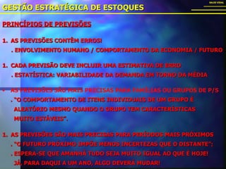GESTÃO ESTRATÉGICA DE ESTOQUES SALES VIDAL AS PREVISÕES SÃO MAIS PRECISAS PARA FAMÍLIAS OU GRUPOS DE P/S . “O COMPORTAMENTO DE ITENS INDIVIDUAIS DE UM GRUPO É  ALEATÓRIO MESMO QUANDO O GRUPO TEM CARACTERÍSTICAS  MUITO ESTÁVEIS”. PRINCÍPIOS DE PREVISÕES AS PREVISÕES CONTÊM ERROS! .   ENVOLVIMENTO HUMANO / COMPORTAMENTO DA ECONOMIA / FUTURO CADA PREVISÃO DEVE INCLUIR UMA ESTIMATIVA DE ERRO . ESTATÍSTICA: VARIABILIDADE DA DEMANDA EM TORNO DA MÉDIA   AS PREVISÕES SÃO MAIS PRECISAS PARA PERÍODOS MAIS PRÓXIMOS . “O FUTURO PRÓXIMO IMPÕE MENOS INCERTEZAS QUE O DISTANTE”; . ESPERA-SE QUE AMANHÃ TUDO SEJA MUITO IGUAL AO QUE É HOJE! JÁ, PARA DAQUI A UM ANO, ALGO DEVERÁ MUDAR! 