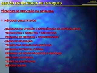 TÉCNICAS DE PREVISÃO DA DEMANDA GESTÃO ESTRATÉGICA DE ESTOQUES SALES VIDAL MÉTODOS QUALITATIVOS . BASEADOS NA OPINIÃO E EXPERIÊNCIAS DE ESPECIALISTAS VENDEDORES / GERENTES / EXECUTIVOS PESQUISA DE MERCADO / CONSUMIDORES . CASOS DE APLICAÇÃO TENDÊNCIAS GERAIS DOS NEGÓCIOS DEMANDA POTENCIAL FUTURA DEMANDA DE NOVOS PRODUTOS E SERVIÇOS ANALOGIA HISTÓRICA TESTES DE PROTÓTIPOS MÉTODO DELPHI 