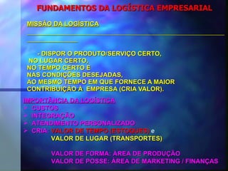 FUNDAMENTOS DA LOGÍSTICA EMPRESARIAL MISSÃO DA LOGÍSTICA - DISPOR O PRODUTO/SERVIÇO CERTO,  NO LUGAR CERTO,  NO TEMPO CERTO E  NAS CONDIÇÕES DESEJADAS,  AO MESMO TEMPO EM QUE FORNECE A MAIOR  CONTRIBUIÇÃO À  EMPRESA (CRIA VALOR). IMPORTÂNCIA DA LOGÍSTICA CUSTOS INTEGRAÇÃO ATENDIMENTO PERSONALIZADO CRIA:  VALOR   DE TEMPO (ESTOQUES)  e VALOR DE LUGAR (TRANSPORTES)   VALOR DE FORMA: ÁREA DE PRODUÇÃO   VALOR DE POSSE: ÁREA DE MARKETING / FINANÇAS 