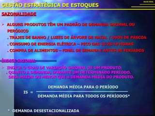 SAZONALIDADE GESTÃO ESTRATÉGICA DE ESTOQUES SALES VIDAL ALGUNS PRODUTOS TÊM UM PADRÃO DE DEMANDA SAZONAL OU  PERÓDICO . TRAJES DE BANHO / LUZES DE ÁRVORE DE NATAL / OVOS DE PÁSCOA . CONSUMO DE ENERGIA ELÉTRICA – PICO DAS 16 ÀS 19 HORAS . COMPRA DE ALIMENTOS – FINAL DE SEMANA E ANTES DE FERIADOS ÍNDICE SAZONAL   INDICA O GRAU DE VARIAÇÃO SAZONAL DE UM PRODUTO: . QUANTO A DEMANDA, DURANTE UM DETERMINADO PERÍODO, SERÁ MAIOR OU MENOR QUE A DEMANDA MÉDIA DO PRODUTO. IS  = DEMANDA MÉDIA PARA O PERÍODO DEMANDA MÉDIA PARA TODOS OS PERÍODOS* *  DEMANDA DESESTACIONALIZADA 