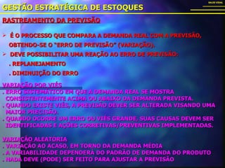 RASTREAMENTO DA PREVISÃO GESTÃO ESTRATÉGICA DE ESTOQUES SALES VIDAL É O PROCESSO QUE COMPARA A DEMANDA REAL COM A PREVISÃO,  OBTENDO-SE O “ERRO DE PREVISÃO” (VARIAÇÃO). DEVE POSSIBILITAR UMA REAÇÃO AO ERRO DE PREVISÃO: . REPLANEJAMENTO . DIMINUIÇÃO DO ERRO VARIAÇÃO POR VIÉS . ERRO SISTEMÁTICO EM QUE A DEMANDA REAL SE MOSTRA  CONSISTENTEMENTE ACIMA OU ABAIXO DA DEMANDA PREVISTA. . QUANDO EXISTE VIÉS, A PREVISÃO DEVER SER ALTERADA VISANDO UMA  MAIOR PRECISÃO. . QUANDO OCORRE UM ERRO OU VIÉS GRANDE, SUAS CAUSAS DEVEM SER  IDENTIFICADAS E AÇÕES CORRETIVAS/PREVENTIVAS IMPLEMENTADAS. VARIAÇÃO ALEATÓRIA . VARIAÇÃO AO ACASO, EM TORNO DA DEMANDA MÉDIA . A VARIABILIDADE DEPENDERÁ DO PADRÃO DE DEMANDA DO PRODUTO . NADA DEVE (PODE) SER FEITO PARA AJUSTAR A PREVISÃO 