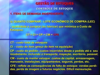 GESTÃO DE ESTOQUES 1. ITENS DE DEMANDA INDEPENDENTE CONTROLE DE ESTOQUE b) QUANTO COMPRAR - LOTE ECONÔMICO DE COMPRA (LEC) - quantidade a comprar (ou fabricar) que minimiza o Custo de Estoques: CT = CI + CP + CM +  CFE CT - custo total de estoques CI  - custo do item (preço do item na aquisição) CP - custo do pedido: custos incorridos desde o pedido até o  seu recebimento, incluindo o transporte, inspeção, escritório, pessoal; CM - custo de manter estoque: custos de capital, armazenagem, manuseio, instalações, equipamentos, seguros, perdas, etc. CFE - reflete as consequências de falta de estoque: vendas perdi- das, perda de imagem e futuros negócios. Difícil mensuração. 