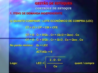 GESTÃO DE ESTOQUES 1. ITENS DE DEMANDA INDEPENDENTE CONTROLE DE ESTOQUE b) QUANTO COMPRAR - LOTE ECONÔMICO DE COMPRA (LEC) CT = CI + CP + CM + CFE CT = D . C I  + D/Q C  . C P  + (Q C /2 + Q MIN ) . C M CT = D . C I  + D/Q C  . C P  + Q C /2 . C M  + Q MIN  . C M No ponto mínimo:  Q c  = LEC e dCT/dQ C  = 0 2 . D . C P Logo:  LEC =  -----------------  quant / compra C M 