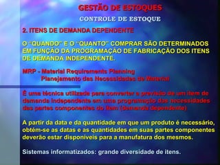 GESTÃO DE ESTOQUES 2. ITENS DE DEMANDA DEPENDENTE CONTROLE DE ESTOQUE O “QUANDO” E O “QUANTO” COMPRAR SÃO DETERMINADOS EM FUNÇÃO DA PROGRAMAÇÃO DE FABRICAÇÃO DOS ITENS DE DEMANDA INDEPENDENTE. MRP - Material Requirements Planning Planejamento das Necessidades de Material É uma técnica utilizada para converter a previsão de um item de demanda independente em uma programação das necessidades  das partes componentes do item (demanda dependente) A partir da data e da quantidade em que um produto é necessário, obtém-se as datas e as quantidades em suas partes componentes deverão estar disponíveis para a manufatura dos mesmos. Sistemas informatizados: grande diversidade de itens. 