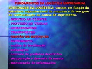FUNDAMENTOS DA LOGÍSTICA EMPRESARIAL ATIVIDADES DA LOGÍSTICA:  variam em função da estrutura organizacional da empresa e de seu grau de verticalização na cadeia de suprimento. . SERVIÇO AO CLIENTE . PREVISÃO DE VENDAS . ARMAZENAGEM . TRANSPORTES . GESTÃO DE ESTOQUES . SUPRIMENTO . análise de localização . embalagem . controle de produtos devolvidos . recuperação e descarte de sucata . manutenção de informações 