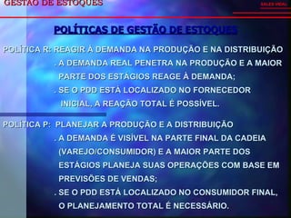 GESTÃO DE ESTOQUES  POLÍTICAS DE GESTÃO DE ESTOQUES SALES VIDAL POLÍTICA R: REAGIR À DEMANDA NA PRODUÇÃO E NA DISTRIBUIÇÃO . A DEMANDA REAL PENETRA NA PRODUÇÃO E A MAIOR  PARTE DOS ESTÁGIOS REAGE À DEMANDA; . SE O PDD ESTÁ LOCALIZADO NO FORNECEDOR  INICIAL, A REAÇÃO TOTAL É POSSÍVEL. POLÍTICA P:  PLANEJAR A PRODUÇÃO E A DISTRIBUIÇÃO . A DEMANDA É VISÍVEL NA PARTE FINAL DA CADEIA  (VAREJO/CONSUMIDOR) E A MAIOR PARTE DOS  ESTÁGIOS PLANEJA SUAS OPERAÇÕES COM BASE EM  PREVISÕES DE VENDAS; . SE O PDD ESTÁ LOCALIZADO NO CONSUMIDOR FINAL,  O PLANEJAMENTO TOTAL É NECESSÁRIO. 