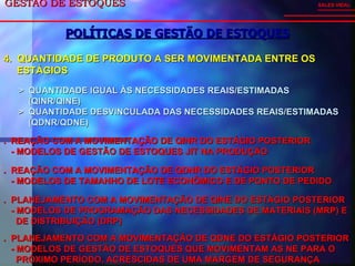 GESTÃO DE ESTOQUES  POLÍTICAS DE GESTÃO DE ESTOQUES SALES VIDAL 4.  QUANTIDADE DE PRODUTO A SER MOVIMENTADA ENTRE OS ESTÁGIOS >  QUANTIDADE IGUAL ÀS NECESSIDADES REAIS/ESTIMADAS  (QINR/QINE) >  QUANTIDADE DESVINCULADA DAS NECESSIDADES REAIS/ESTIMADAS (QDNR/QDNE) .  REAÇÃO COM A MOVIMENTAÇÃO DE QINR DO ESTÁGIO POSTERIOR - MODELOS DE GESTÃO DE ESTOQUES JIT NA PRODUÇÃO .  REAÇÃO COM A MOVIMENTAÇÃO DE QDNR DO ESTÁGIO POSTERIOR - MODELOS DE TAMANHO DE LOTE ECONÔMICO E DE PONTO DE PEDIDO .  PLANEJAMENTO COM A MOVIMENTAÇÃO DE QINE DO ESTÁGIO POSTERIOR - MODELOS DE PROGRAMAÇÃO DAS NECESSIDADES DE MATERIAIS (MRP) E  DE DISTRIBUIÇÃO (DRP) .  PLANEJAMENTO COM A MOVIMENTAÇÃO DE QDNE DO ESTÁGIO POSTERIOR - MODELOS DE GESTÃO DE ESTOQUES QUE MOVIMENTAM AS NE PARA O  PRÓXIMO PERÍODO, ACRESCIDAS DE UMA MARGEM DE SEGURANÇA 
