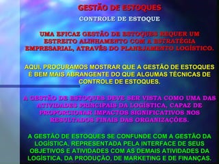 GESTÃO DE ESTOQUES UMA EFICAZ GESTÃO DE ESTOQUES REQUER UM ESTREITO ALINHAMENTO COM A ESTRATÉGIA EMPRESARIAL, ATRAVÉS DO PLANEJAMENTO LOGÍSTICO. CONTROLE DE ESTOQUE AQUI, PROCURAMOS MOSTRAR QUE A GESTÃO DE ESTOQUES É BEM MAIS ABRANGENTE DO QUE ALGUMAS TÉCNICAS DE CONTROLE DE ESTOQUES. A GESTÃO DE ESTOQUES DEVE SER VISTA COMO UMA DAS ATIVIDADES PRINCIPAIS DA LOGÍSTICA, CAPAZ DE PROPORCIONAR IMPACTOS SIGNIFICATIVOS NOS RESULTADOS FINAIS DAS ORGANIZAÇÕES. A GESTÃO DE ESTOQUES SE CONFUNDE COM A GESTÃO DA LOGÍSTICA, REPRESENTADA PELA INTERFACE DE SEUS OBJETIVOS E ATIVIDADES COM AS DEMAIS ATIVIDADES DA LOGÍSTICA, DA PRODUÇÃO, DE MARKETING E DE FINANÇAS. 