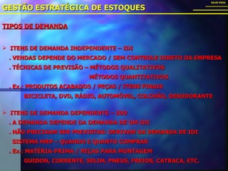 TIPOS DE DEMANDA GESTÃO ESTRATÉGICA DE ESTOQUES SALES VIDAL ITENS DE DEMANDA INDEPENDENTE – IDI . VENDAS DEPENDE DO MERCADO / SEM CONTROLE DIRETO DA EMPRESA . TÉCNICAS DE PREVISÃO – MÉTODOS QUALITATIVOS   MÉTODOS QUANTITATIVOS . Ex.: PRODUTOS ACABADOS / PEÇAS / ITENS FINAIS BICICLETA, DVD, RÁDIO, AUTOMÓVEL, COLCHÃO, DESODORANTE ITENS DE DEMANDA DEPENDENTE – IDD . A DEMANDA DEPENDE DA DEMANDA DE UM IDI . NÃO PRECISAM SER PREVISTAS: DERIVAM DA DEMANDA DE IDI SISTEMA MRP – QUANDO E QUANTO COMPRAR . Ex.: MATÉRIA-PRIMA / PEÇAS PARA MONTAGEM GUIDON, CORRENTE, SELIM, PNEUS, FREIOS, CATRACA, ETC.  
