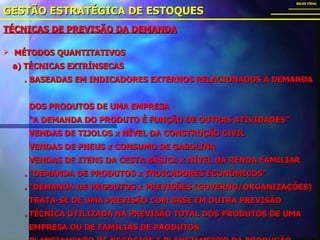 TÉCNICAS DE PREVISÃO DA DEMANDA GESTÃO ESTRATÉGICA DE ESTOQUES SALES VIDAL MÉTODOS QUANTITATIVOS a) TÉCNICAS EXTRÍNSECAS . BASEADAS EM INDICADORES EXTERNOS RELACIONADOS À DEMANDA  DOS PRODUTOS DE UMA EMPRESA “ A DEMANDA DO PRODUTO É FUNÇÃO DE OUTRAS ATIVIDADES” VENDAS DE TIJOLOS x NÍVEL DA CONSTRUÇÃO CIVIL VENDAS DE PNEUS x CONSUMO DE GASOLINA VENDAS DE ITENS DA CESTA BÁSICA x NÍVEL DA RENDA FAMILIAR . “DEMANDA DE PRODUTOS x INDICADORES ECONÔMICOS” . “DEMANDA DE PRODUTOS x PREVISÕES (GOVERNO/ORGANIZAÇÕES) TRATA-SE DE UMA PREVISÃO COM BASE EM OUTRA PREVISÃO . TÉCNICA UTILIZADA NA PREVISÃO TOTAL DOS PRODUTOS DE UMA  EMPRESA OU DE FAMÍLIAS DE PRODUTOS . PLANEJAMENTO DE NEGÓCIOS E PLANEJAMENTO DA PRODUÇÃO 