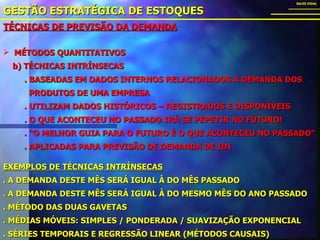 TÉCNICAS DE PREVISÃO DA DEMANDA GESTÃO ESTRATÉGICA DE ESTOQUES SALES VIDAL MÉTODOS QUANTITATIVOS b) TÉCNICAS INTRÍNSECAS . BASEADAS EM DADOS INTERNOS RELACIONADOS À DEMANDA DOS PRODUTOS DE UMA EMPRESA . UTILIZAM DADOS HISTÓRICOS – REGISTRADOS E DISPONÍVEIS . O QUE ACONTECEU NO PASSADO IRÁ SE PEPETIR NO FUTURO! . “O MELHOR GUIA PARA O FUTURO É O QUE ACONTECEU NO PASSADO” . APLICADAS PARA PREVISÃO DE DEMANDA DE IDI EXEMPLOS DE TÉCNICAS INTRÍNSECAS . A DEMANDA DESTE MÊS SERÁ IGUAL À DO MÊS PASSADO . A DEMANDA DESTE MÊS SERÁ IGUAL À DO MESMO MÊS DO ANO PASSADO . MÉTODO DAS DUAS GAVETAS . MÉDIAS MÓVEIS: SIMPLES / PONDERADA / SUAVIZAÇÃO EXPONENCIAL . SÉRIES TEMPORAIS E REGRESSÃO LINEAR (MÉTODOS CAUSAIS) 