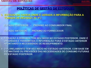 GESTÃO DE ESTOQUES  POLÍTICAS DE GESTÃO DE ESTOQUES SALES VIDAL 3.  ESTÁGIO DA CADEIA ONDE É GERADA A INFORMAÇÃO PARA A TOMADA DE DECISÃO ( R / P ) ESTÁGIO POSTERIOR  –  PRÓXIMO AO CONSUMIDOR FINAL ESTÁGIO ANTERIOR  –  PRÓXIMO AO FORNECEDOR A REAÇÃO À DEMANDA TEM SEU INÍCIO NO ESTÁGIO POSTERIOR, ONDE É  ORIGINADA E TRANSMITIDA A INFORMAÇÃO PARA O ESTAGIO ANTERIOR  APONTANDO A NECESSIDADE DE RESSUPRIMENTO; O PLANEJAMENTO TEM SEU INÍCIO NO ESTÁGIO ANTERIOR, COM BASE EM  ESTIMATIVAS OU PREVISÕES DAS NECESSIDADES DE CONSUMO FUTURAS  DO ESTÁGIO POSTERIOR. 