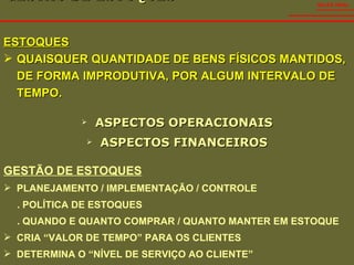 GESTÃO DE ESTOQUES  ASPECTOS OPERACIONAIS ASPECTOS FINANCEIROS SALES VIDAL GESTÃO DE ESTOQUES PLANEJAMENTO / IMPLEMENTAÇÃO / CONTROLE . POLÍTICA DE ESTOQUES . QUANDO E QUANTO COMPRAR / QUANTO MANTER EM ESTOQUE CRIA “VALOR DE TEMPO” PARA OS CLIENTES DETERMINA O “NÍVEL DE SERVIÇO AO CLIENTE” ESTOQUES QUAISQUER QUANTIDADE DE BENS FÍSICOS MANTIDOS, DE FORMA IMPRODUTIVA, POR ALGUM INTERVALO DE TEMPO. 