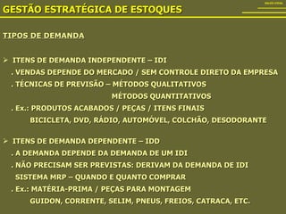 TIPOS DE DEMANDA GESTÃO ESTRATÉGICA DE ESTOQUES SALES VIDAL ITENS DE DEMANDA INDEPENDENTE – IDI . VENDAS DEPENDE DO MERCADO / SEM CONTROLE DIRETO DA EMPRESA . TÉCNICAS DE PREVISÃO – MÉTODOS QUALITATIVOS   MÉTODOS QUANTITATIVOS . Ex.: PRODUTOS ACABADOS / PEÇAS / ITENS FINAIS BICICLETA, DVD, RÁDIO, AUTOMÓVEL, COLCHÃO, DESODORANTE ITENS DE DEMANDA DEPENDENTE – IDD . A DEMANDA DEPENDE DA DEMANDA DE UM IDI . NÃO PRECISAM SER PREVISTAS: DERIVAM DA DEMANDA DE IDI SISTEMA MRP – QUANDO E QUANTO COMPRAR . Ex.: MATÉRIA-PRIMA / PEÇAS PARA MONTAGEM GUIDON, CORRENTE, SELIM, PNEUS, FREIOS, CATRACA, ETC.  