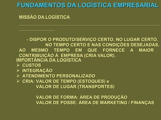 FUNDAMENTOS DA LOGÍSTICA EMPRESARIAL MISSÃO DA LOGÍSTICA - DISPOR O PRODUTO/SERVIÇO CERTO, NO LUGAR CERTO,  NO TEMPO CERTO E NAS CONDIÇÕES DESEJADAS, AO MESMO TEMPO EM QUE FORNECE A MAIOR  CONTRIBUIÇÃO À  EMPRESA (CRIA VALOR). IMPORTÂNCIA DA LOGÍSTICA CUSTOS INTEGRAÇÃO ATENDIMENTO PERSONALIZADO CRIA: VALOR DE TEMPO (ESTOQUES) e VALOR DE LUGAR (TRANSPORTES)   VALOR DE FORMA: ÁREA DE PRODUÇÃO   VALOR DE POSSE: ÁREA DE MARKETING / FINANÇAS 