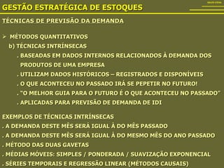 TÉCNICAS DE PREVISÃO DA DEMANDA GESTÃO ESTRATÉGICA DE ESTOQUES SALES VIDAL MÉTODOS QUANTITATIVOS b) TÉCNICAS INTRÍNSECAS . BASEADAS EM DADOS INTERNOS RELACIONADOS À DEMANDA DOS PRODUTOS DE UMA EMPRESA . UTILIZAM DADOS HISTÓRICOS – REGISTRADOS E DISPONÍVEIS . O QUE ACONTECEU NO PASSADO IRÁ SE PEPETIR NO FUTURO! . “O MELHOR GUIA PARA O FUTURO É O QUE ACONTECEU NO PASSADO” . APLICADAS PARA PREVISÃO DE DEMANDA DE IDI EXEMPLOS DE TÉCNICAS INTRÍNSECAS . A DEMANDA DESTE MÊS SERÁ IGUAL À DO MÊS PASSADO . A DEMANDA DESTE MÊS SERÁ IGUAL À DO MESMO MÊS DO ANO PASSADO . MÉTODO DAS DUAS GAVETAS . MÉDIAS MÓVEIS: SIMPLES / PONDERADA / SUAVIZAÇÃO EXPONENCIAL . SÉRIES TEMPORAIS E REGRESSÃO LINEAR (MÉTODOS CAUSAIS) 