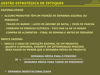 SAZONALIDADE GESTÃO ESTRATÉGICA DE ESTOQUES SALES VIDAL ALGUNS PRODUTOS TÊM UM PADRÃO DE DEMANDA SAZONAL OU  PERÓDICO . TRAJES DE BANHO / LUZES DE ÁRVORE DE NATAL / OVOS DE PÁSCOA . CONSUMO DE ENERGIA ELÉTRICA – PICO DAS 16 ÀS 19 HORAS . COMPRA DE ALIMENTOS – FINAL DE SEMANA E ANTES DE FERIADOS ÍNDICE SAZONAL   INDICA O GRAU DE VARIAÇÃO SAZONAL DE UM PRODUTO: . QUANTO A DEMANDA, DURANTE UM DETERMINADO PERÍODO, SERÁ MAIOR OU MENOR QUE A DEMANDA MÉDIA DO PRODUTO. IS  = DEMANDA MÉDIA PARA O PERÍODO DEMANDA MÉDIA PARA TODOS OS PERÍODOS* *  DEMANDA DESESTACIONALIZADA 