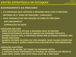 RASTREAMENTO DA PREVISÃO GESTÃO ESTRATÉGICA DE ESTOQUES SALES VIDAL É O PROCESSO QUE COMPARA A DEMANDA REAL COM A PREVISÃO,  OBTENDO-SE O “ERRO DE PREVISÃO” (VARIAÇÃO). DEVE POSSIBILITAR UMA REAÇÃO AO ERRO DE PREVISÃO: . REPLANEJAMENTO . DIMINUIÇÃO DO ERRO VARIAÇÃO POR VIÉS . ERRO SISTEMÁTICO EM QUE A DEMANDA REAL SE MOSTRA  CONSISTENTEMENTE ACIMA OU ABAIXO DA DEMANDA PREVISTA. . QUANDO EXISTE VIÉS, A PREVISÃO DEVER SER ALTERADA VISANDO UMA  MAIOR PRECISÃO. . QUANDO OCORRE UM ERRO OU VIÉS GRANDE, SUAS CAUSAS DEVEM SER  IDENTIFICADAS E AÇÕES CORRETIVAS/PREVENTIVAS IMPLEMENTADAS. VARIAÇÃO ALEATÓRIA . VARIAÇÃO AO ACASO, EM TORNO DA DEMANDA MÉDIA . A VARIABILIDADE DEPENDERÁ DO PADRÃO DE DEMANDA DO PRODUTO . NADA DEVE (PODE) SER FEITO PARA AJUSTAR A PREVISÃO 