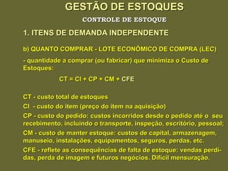 GESTÃO DE ESTOQUES 1. ITENS DE DEMANDA INDEPENDENTE CONTROLE DE ESTOQUE b) QUANTO COMPRAR - LOTE ECONÔMICO DE COMPRA (LEC) - quantidade a comprar (ou fabricar) que minimiza o Custo de Estoques: CT = CI + CP + CM +  CFE CT - custo total de estoques CI  - custo do item (preço do item na aquisição) CP - custo do pedido: custos incorridos desde o pedido até o  seu recebimento, incluindo o transporte, inspeção, escritório, pessoal; CM - custo de manter estoque: custos de capital, armazenagem, manuseio, instalações, equipamentos, seguros, perdas, etc. CFE - reflete as consequências de falta de estoque: vendas perdi- das, perda de imagem e futuros negócios. Difícil mensuração. 