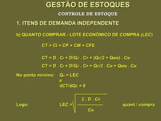 GESTÃO DE ESTOQUES 1. ITENS DE DEMANDA INDEPENDENTE CONTROLE DE ESTOQUE b) QUANTO COMPRAR - LOTE ECONÔMICO DE COMPRA (LEC) CT = CI + CP + CM + CFE CT = D . C I  + D/Q C  . C P  + (Q C /2 + Q MIN ) . C M CT = D . C I  + D/Q C  . C P  + Q C /2 . C M  + Q MIN  . C M No ponto mínimo:  Q c  = LEC e dCT/dQ C  = 0 2 . D . C P Logo:  LEC =  -----------------  quant / compra C M 