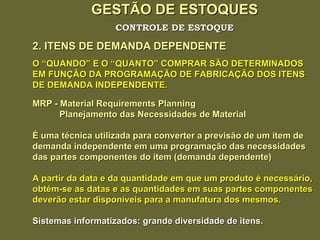 GESTÃO DE ESTOQUES 2. ITENS DE DEMANDA DEPENDENTE CONTROLE DE ESTOQUE O “QUANDO” E O “QUANTO” COMPRAR SÃO DETERMINADOS EM FUNÇÃO DA PROGRAMAÇÃO DE FABRICAÇÃO DOS ITENS DE DEMANDA INDEPENDENTE. MRP - Material Requirements Planning Planejamento das Necessidades de Material É uma técnica utilizada para converter a previsão de um item de demanda independente em uma programação das necessidades  das partes componentes do item (demanda dependente) A partir da data e da quantidade em que um produto é necessário, obtém-se as datas e as quantidades em suas partes componentes deverão estar disponíveis para a manufatura dos mesmos. Sistemas informatizados: grande diversidade de itens. 