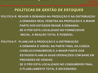 GESTÃO DE ESTOQUES  POLÍTICAS DE GESTÃO DE ESTOQUES SALES VIDAL POLÍTICA R: REAGIR À DEMANDA NA PRODUÇÃO E NA DISTRIBUIÇÃO . A DEMANDA REAL PENETRA NA PRODUÇÃO E A MAIOR  PARTE DOS ESTÁGIOS REAGE À DEMANDA; . SE O PDD ESTÁ LOCALIZADO NO FORNECEDOR  INICIAL, A REAÇÃO TOTAL É POSSÍVEL. POLÍTICA P:  PLANEJAR A PRODUÇÃO E A DISTRIBUIÇÃO . A DEMANDA É VISÍVEL NA PARTE FINAL DA CADEIA  (VAREJO/CONSUMIDOR) E A MAIOR PARTE DOS  ESTÁGIOS PLANEJA SUAS OPERAÇÕES COM BASE EM  PREVISÕES DE VENDAS; . SE O PDD ESTÁ LOCALIZADO NO CONSUMIDOR FINAL,  O PLANEJAMENTO TOTAL É NECESSÁRIO. 