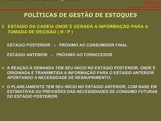 GESTÃO DE ESTOQUES  POLÍTICAS DE GESTÃO DE ESTOQUES SALES VIDAL 3.  ESTÁGIO DA CADEIA ONDE É GERADA A INFORMAÇÃO PARA A TOMADA DE DECISÃO ( R / P ) ESTÁGIO POSTERIOR  –  PRÓXIMO AO CONSUMIDOR FINAL ESTÁGIO ANTERIOR  –  PRÓXIMO AO FORNECEDOR A REAÇÃO À DEMANDA TEM SEU INÍCIO NO ESTÁGIO POSTERIOR, ONDE É  ORIGINADA E TRANSMITIDA A INFORMAÇÃO PARA O ESTAGIO ANTERIOR  APONTANDO A NECESSIDADE DE RESSUPRIMENTO; O PLANEJAMENTO TEM SEU INÍCIO NO ESTÁGIO ANTERIOR, COM BASE EM  ESTIMATIVAS OU PREVISÕES DAS NECESSIDADES DE CONSUMO FUTURAS  DO ESTÁGIO POSTERIOR. 