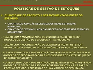 GESTÃO DE ESTOQUES  POLÍTICAS DE GESTÃO DE ESTOQUES SALES VIDAL 4.  QUANTIDADE DE PRODUTO A SER MOVIMENTADA ENTRE OS ESTÁGIOS >  QUANTIDADE IGUAL ÀS NECESSIDADES REAIS/ESTIMADAS  (QINR/QINE) >  QUANTIDADE DESVINCULADA DAS NECESSIDADES REAIS/ESTIMADAS (QDNR/QDNE) .  REAÇÃO COM A MOVIMENTAÇÃO DE QINR DO ESTÁGIO POSTERIOR - MODELOS DE GESTÃO DE ESTOQUES JIT NA PRODUÇÃO .  REAÇÃO COM A MOVIMENTAÇÃO DE QDNR DO ESTÁGIO POSTERIOR - MODELOS DE TAMANHO DE LOTE ECONÔMICO E DE PONTO DE PEDIDO .  PLANEJAMENTO COM A MOVIMENTAÇÃO DE QINE DO ESTÁGIO POSTERIOR - MODELOS DE PROGRAMAÇÃO DAS NECESSIDADES DE MATERIAIS (MRP) E  DE DISTRIBUIÇÃO (DRP) .  PLANEJAMENTO COM A MOVIMENTAÇÃO DE QDNE DO ESTÁGIO POSTERIOR - MODELOS DE GESTÃO DE ESTOQUES QUE MOVIMENTAM AS NE PARA O  PRÓXIMO PERÍODO, ACRESCIDAS DE UMA MARGEM DE SEGURANÇA 