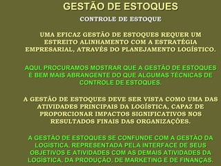 GESTÃO DE ESTOQUES UMA EFICAZ GESTÃO DE ESTOQUES REQUER UM ESTREITO ALINHAMENTO COM A ESTRATÉGIA EMPRESARIAL, ATRAVÉS DO PLANEJAMENTO LOGÍSTICO. CONTROLE DE ESTOQUE AQUI, PROCURAMOS MOSTRAR QUE A GESTÃO DE ESTOQUES É BEM MAIS ABRANGENTE DO QUE ALGUMAS TÉCNICAS DE CONTROLE DE ESTOQUES. A GESTÃO DE ESTOQUES DEVE SER VISTA COMO UMA DAS ATIVIDADES PRINCIPAIS DA LOGÍSTICA, CAPAZ DE PROPORCIONAR IMPACTOS SIGNIFICATIVOS NOS RESULTADOS FINAIS DAS ORGANIZAÇÕES. A GESTÃO DE ESTOQUES SE CONFUNDE COM A GESTÃO DA LOGÍSTICA, REPRESENTADA PELA INTERFACE DE SEUS OBJETIVOS E ATIVIDADES COM AS DEMAIS ATIVIDADES DA LOGÍSTICA, DA PRODUÇÃO, DE MARKETING E DE FINANÇAS. 