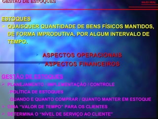 GESTÃO DE ESTOQUESGESTÃO DE ESTOQUES
 ASPECTOS OPERACIONAISASPECTOS OPERACIONAIS
 ASPECTOS FINANCEIROSASPECTOS FINANCEIROS
SALES VIDAL
GESTÃO DE ESTOQUES
 PLANEJAMENTO / IMPLEMENTAÇÃO / CONTROLE
. POLÍTICA DE ESTOQUES
. QUANDO E QUANTO COMPRAR / QUANTO MANTER EM ESTOQUE
 CRIA “VALOR DE TEMPO” PARA OS CLIENTES
 DETERMINA O “NÍVEL DE SERVIÇO AO CLIENTE”
ESTOQUESESTOQUES
 QUAISQUER QUANTIDADE DE BENS FÍSICOS MANTIDOS,QUAISQUER QUANTIDADE DE BENS FÍSICOS MANTIDOS,
DE FORMA IMPRODUTIVA, POR ALGUM INTERVALO DEDE FORMA IMPRODUTIVA, POR ALGUM INTERVALO DE
TEMPO.TEMPO.
 