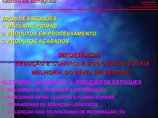 GESTÃO DE ESTOQUESGESTÃO DE ESTOQUES
IMPORTÂNCIAIMPORTÂNCIA
 REDUÇÃO E CONTROLE DOS CUSTOS TOTAISREDUÇÃO E CONTROLE DOS CUSTOS TOTAIS
 MELHORIA DO NÍVEL DE SERVIÇOMELHORIA DO NÍVEL DE SERVIÇO
SALES VIDAL
ALTO NÍVEL DE SERVIÇO x REDUÇÃO DE ESTOQUES
 MELHORIAS NA PRODUÇÃO E DISTRIBUIÇÃO
 PARCERIAS ENTRE CLIENTES E FORNECEDORES
 OPERADORES DE SERVIÇOS LOGÍSTICOS
 UTILIZAÇÃO DAS TECNOLOGIAS DE INFORMAÇÃO (TI)
TIPOS DE ESTOQUESTIPOS DE ESTOQUES
1.1. MATÉRIAS-PRIMASMATÉRIAS-PRIMAS
2.2. PRODUTOS EM PROCESSAMENTOPRODUTOS EM PROCESSAMENTO
3.3. PRODUTOS ACABADOSPRODUTOS ACABADOS
 