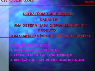 GESTÃO DE ESTOQUESGESTÃO DE ESTOQUES
ESTRATÉGIA EMPRESARIALESTRATÉGIA EMPRESARIAL
 GARANTIRGARANTIR
UMA DETERMINADA DISPONIBILIDADE DEUMA DETERMINADA DISPONIBILIDADE DE
PRODUTOPRODUTO
COM O MENOR NÍVEL DE ESTOQUE POSSÍVELCOM O MENOR NÍVEL DE ESTOQUE POSSÍVEL
SALES VIDAL
REDUÇÃO DE ESTOQUES
1. DIVERSIDADE DE PRODUTOS
2. ELEVADO CUSTO DE OPORTUNIDADE
3. REDUÇÃO DO CAPITAL CIRCULANTE LÍQUIDO
 