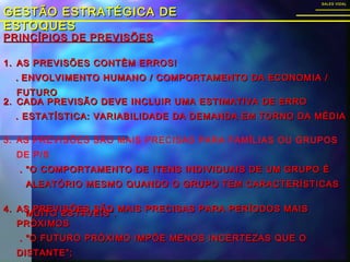 GESTÃO ESTRATÉGICA DEGESTÃO ESTRATÉGICA DE
ESTOQUESESTOQUES
SALES VIDALSALES VIDAL
3. AS PREVISÕES SÃO MAIS PRECISAS PARA FAMÍLIAS OU GRUPOS
DE P/S
. “O COMPORTAMENTO DE ITENS INDIVIDUAIS DE UM GRUPO É. “O COMPORTAMENTO DE ITENS INDIVIDUAIS DE UM GRUPO É
ALEATÓRIO MESMO QUANDO O GRUPO TEM CARACTERÍSTICASALEATÓRIO MESMO QUANDO O GRUPO TEM CARACTERÍSTICAS
MUITO ESTÁVEIS”.MUITO ESTÁVEIS”.
PRINCÍPIOS DE PREVISÕESPRINCÍPIOS DE PREVISÕES
1.1. AS PREVISÕES CONTÊM ERROS!AS PREVISÕES CONTÊM ERROS!
.. ENVOLVIMENTO HUMANO / COMPORTAMENTO DA ECONOMIA /ENVOLVIMENTO HUMANO / COMPORTAMENTO DA ECONOMIA /
FUTUROFUTURO
2.2. CADA PREVISÃO DEVE INCLUIR UMA ESTIMATIVA DE ERROCADA PREVISÃO DEVE INCLUIR UMA ESTIMATIVA DE ERRO
. ESTATÍSTICA: VARIABILIDADE DA DEMANDA EM TORNO DA MÉDIA. ESTATÍSTICA: VARIABILIDADE DA DEMANDA EM TORNO DA MÉDIA
4.4. AS PREVISÕES SÃO MAIS PRECISAS PARA PERÍODOS MAISAS PREVISÕES SÃO MAIS PRECISAS PARA PERÍODOS MAIS
PRÓXIMOSPRÓXIMOS
. “O FUTURO PRÓXIMO IMPÕE MENOS INCERTEZAS QUE O. “O FUTURO PRÓXIMO IMPÕE MENOS INCERTEZAS QUE O
DISTANTE”;DISTANTE”;
 