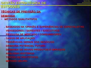 TÉCNICAS DE PREVISÃO DATÉCNICAS DE PREVISÃO DA
DEMANDADEMANDA
GESTÃO ESTRATÉGICA DEGESTÃO ESTRATÉGICA DE
ESTOQUESESTOQUES
SALES VIDALSALES VIDAL
 MÉTODOS QUALITATIVOSMÉTODOS QUALITATIVOS
. BASEADOS NA OPINIÃO E EXPERIÊNCIAS DE ESPECIALISTAS. BASEADOS NA OPINIÃO E EXPERIÊNCIAS DE ESPECIALISTAS
VENDEDORES / GERENTES / EXECUTIVOSVENDEDORES / GERENTES / EXECUTIVOS
PESQUISA DE MERCADO / CONSUMIDORESPESQUISA DE MERCADO / CONSUMIDORES
. CASOS DE APLICAÇÃO. CASOS DE APLICAÇÃO
TENDÊNCIAS GERAIS DOS NEGÓCIOSTENDÊNCIAS GERAIS DOS NEGÓCIOS
DEMANDA POTENCIAL FUTURADEMANDA POTENCIAL FUTURA
DEMANDA DE NOVOS PRODUTOS E SERVIÇOSDEMANDA DE NOVOS PRODUTOS E SERVIÇOS
ANALOGIA HISTÓRICAANALOGIA HISTÓRICA
TESTES DE PROTÓTIPOSTESTES DE PROTÓTIPOS
MÉTODO DELPHIMÉTODO DELPHI
 